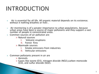  Air is essential for all life. All organic material depends on its existence;
without it nothing breathes or lives .
 Air monitoring is of a greater importance to urban populations, because
urban areas have been a source of major pollutants and they support a vast
number of people in concentrated areas.
 Common sources of air pollution are:
 Natural sources
I. Volcanic eruptions
II. Forest fires
 Manmade sources
I. Smoke emissions from industries
II. Vehicular emissions
 Common pollutants present in air are
 Aerosols
 Gases like ozone (O3), nitrogen dioxide (NO2),carbon monoxide
(CO), and sulfur dioxide (SO2).
3
 