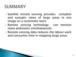  Satellite remote sensing provides complete
and synoptic views of large areas in one
image on a systematic basis
 Remote sensing technology can monitor
many pollutants simultaneously
 Remote sensing data reduces the labour work
and consumes time in mapping large areas.
32
 