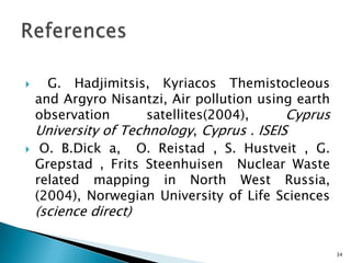  G. Hadjimitsis, Kyriacos Themistocleous
and Argyro Nisantzi, Air pollution using earth
observation satellites(2004), Cyprus
University of Technology, Cyprus . ISEIS
 O. B.Dick a, O. Reistad , S. Hustveit , G.
Grepstad , Frits Steenhuisen Nuclear Waste
related mapping in North West Russia,
(2004), Norwegian University of Life Sciences
(science direct)
34
 