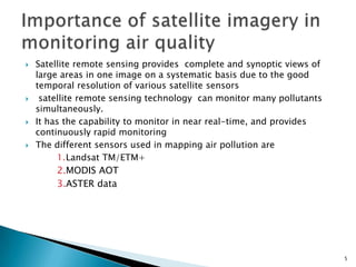  Satellite remote sensing provides complete and synoptic views of
large areas in one image on a systematic basis due to the good
temporal resolution of various satellite sensors
 satellite remote sensing technology can monitor many pollutants
simultaneously.
 It has the capability to monitor in near real-time, and provides
continuously rapid monitoring
 The different sensors used in mapping air pollution are
1.Landsat TM/ETM+
2.MODIS AOT
3.ASTER data
5
 