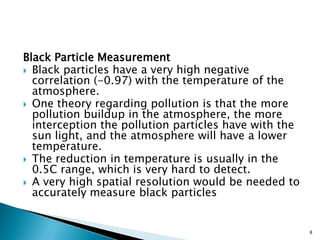 Black Particle Measurement
 Black particles have a very high negative
correlation (-0.97) with the temperature of the
atmosphere.
 One theory regarding pollution is that the more
pollution buildup in the atmosphere, the more
interception the pollution particles have with the
sun light, and the atmosphere will have a lower
temperature.
 The reduction in temperature is usually in the
0.5C range, which is very hard to detect.
 A very high spatial resolution would be needed to
accurately measure black particles
8
 