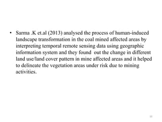 • Sarma .K et.al (2013) analysed the process of human-induced
landscape transformation in the coal mined affected areas by
interpreting temporal remote sensing data using geographic
information system and they found out the change in different
land use/land cover pattern in mine affected areas and it helped
to delineate the vegetation areas under risk due to mining
activities.
10
 