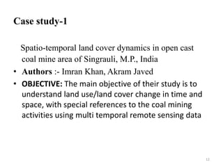 Case study-1
Spatio-temporal land cover dynamics in open cast
coal mine area of Singrauli, M.P., India
• Authors :- Imran Khan, Akram Javed
• OBJECTIVE: The main objective of their study is to
understand land use/land cover change in time and
space, with special references to the coal mining
activities using multi temporal remote sensing data
12
 