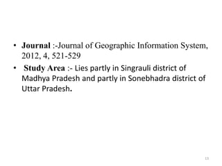 • Journal :-Journal of Geographic Information System,
2012, 4, 521-529
• Study Area :- Lies partly in Singrauli district of
Madhya Pradesh and partly in Sonebhadra district of
Uttar Pradesh.
13
 