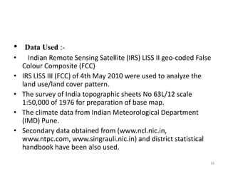• Data Used :-
• Indian Remote Sensing Satellite (IRS) LISS II geo-coded False
Colour Composite (FCC)
• IRS LISS III (FCC) of 4th May 2010 were used to analyze the
land use/land cover pattern.
• The survey of India topographic sheets No 63L/12 scale
1:50,000 of 1976 for preparation of base map.
• The climate data from Indian Meteorological Department
(IMD) Pune.
• Secondary data obtained from (www.ncl.nic.in,
www.ntpc.com, www.singrauli.nic.in) and district statistical
handbook have been also used.
16
 