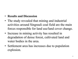• Results and Discussion
• The study revealed that mining and industrial
activities around Singrauli coal field are the main
forces responsible for land use/land cover change.
• Increase in mining activity has resulted in
degradation of dense forest, cultivated land and
water bodies in the area.
• Settlement area has increases due to population
explosion.
18
 
