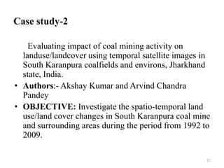 Case study-2
Evaluating impact of coal mining activity on
landuse/landcover using temporal satellite images in
South Karanpura coalfields and environs, Jharkhand
state, India.
• Authors:- Akshay Kumar and Arvind Chandra
Pandey
• OBJECTIVE: Investigate the spatio-temporal land
use/land cover changes in South Karanpura coal mine
and surrounding areas during the period from 1992 to
2009.
21
 