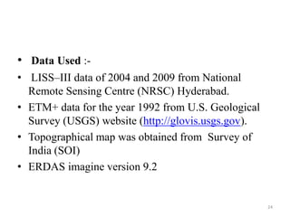 • Data Used :-
• LISS–III data of 2004 and 2009 from National
Remote Sensing Centre (NRSC) Hyderabad.
• ETM+ data for the year 1992 from U.S. Geological
Survey (USGS) website (http://glovis.usgs.gov).
• Topographical map was obtained from Survey of
India (SOI)
• ERDAS imagine version 9.2
24
 