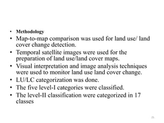 • Methodology
• Map-to-map comparison was used for land use/ land
cover change detection.
• Temporal satellite images were used for the
preparation of land use/land cover maps.
• Visual interpretation and image analysis techniques
were used to monitor land use land cover change.
• LU/LC categorization was done.
• The five level-I categories were classified.
• The level-II classification were categorized in 17
classes
25
 