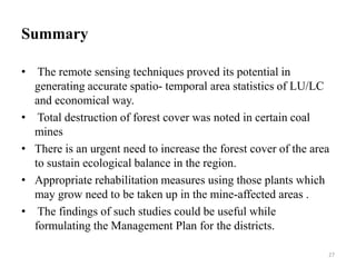 Summary
• The remote sensing techniques proved its potential in
generating accurate spatio- temporal area statistics of LU/LC
and economical way.
• Total destruction of forest cover was noted in certain coal
mines
• There is an urgent need to increase the forest cover of the area
to sustain ecological balance in the region.
• Appropriate rehabilitation measures using those plants which
may grow need to be taken up in the mine-affected areas .
• The findings of such studies could be useful while
formulating the Management Plan for the districts.
27
 