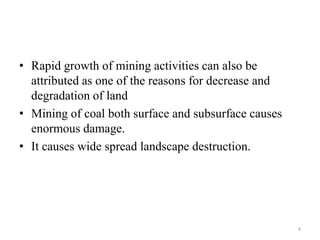 • Rapid growth of mining activities can also be
attributed as one of the reasons for decrease and
degradation of land
• Mining of coal both surface and subsurface causes
enormous damage.
• It causes wide spread landscape destruction.
4
 