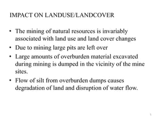 IMPACT ON LANDUSE/LANDCOVER
• The mining of natural resources is invariably
associated with land use and land cover changes
• Due to mining large pits are left over
• Large amounts of overburden material excavated
during mining is dumped in the vicinity of the mine
sites.
• Flow of silt from overburden dumps causes
degradation of land and disruption of water flow.
5
 
