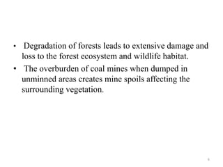 • Degradation of forests leads to extensive damage and
loss to the forest ecosystem and wildlife habitat.
• The overburden of coal mines when dumped in
unminned areas creates mine spoils affecting the
surrounding vegetation.
6
 