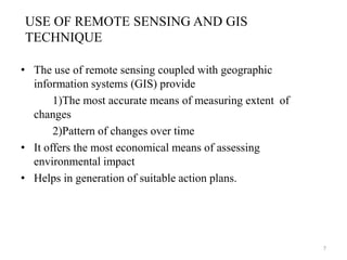 USE OF REMOTE SENSING AND GIS
TECHNIQUE
• The use of remote sensing coupled with geographic
information systems (GIS) provide
1)The most accurate means of measuring extent of
changes
2)Pattern of changes over time
• It offers the most economical means of assessing
environmental impact
• Helps in generation of suitable action plans.
7
 