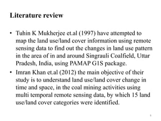 Literature review
• Tuhin K Mukherjee et.al (1997) have attempted to
map the land use/land cover information using remote
sensing data to find out the changes in land use pattern
in the area of in and around Singrauli Coalfield, Uttar
Pradesh, India, using PAMAP G1S package.
• Imran Khan et.al (2012) the main objective of their
study is to understand land use/land cover change in
time and space, in the coal mining activities using
multi temporal remote sensing data, by which 15 land
use/land cover categories were identified.
8
 
