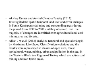 • Akshay Kumar and Arvind Chandra Pandey (2013)
Investigated the spatio-temporal land use/land cover changes
in South Karanpura coal mine and surrounding areas during
the period from 1992 to 2009,and they observed that the
majority of changes are identified over agricultural land, coal
mining area and forests.
• Alkan . M et.al (2013) analysed temporal and spatial changes
by Maximum Likelihood Classification technique and the
results were represented in classes of open area, forest,
agricultural, water, mining, urban and pollution in the sea, in
the Western Black Sea Region of Turkey which are active coal
mining and iron fabric areas.
9
 