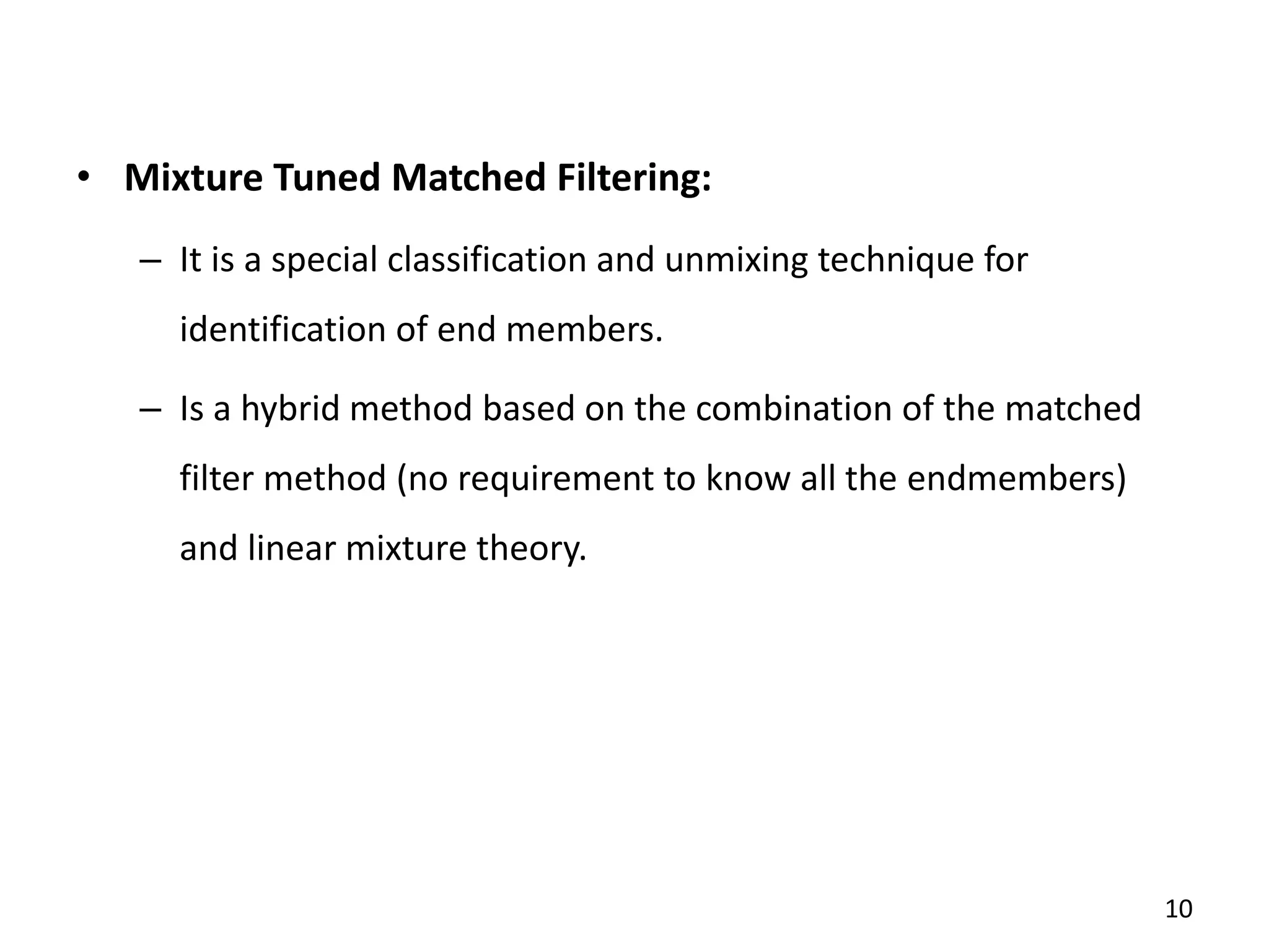 • Mixture Tuned Matched Filtering:
– It is a special classification and unmixing technique for
identification of end members.
– Is a hybrid method based on the combination of the matched
filter method (no requirement to know all the endmembers)
and linear mixture theory.
10
 