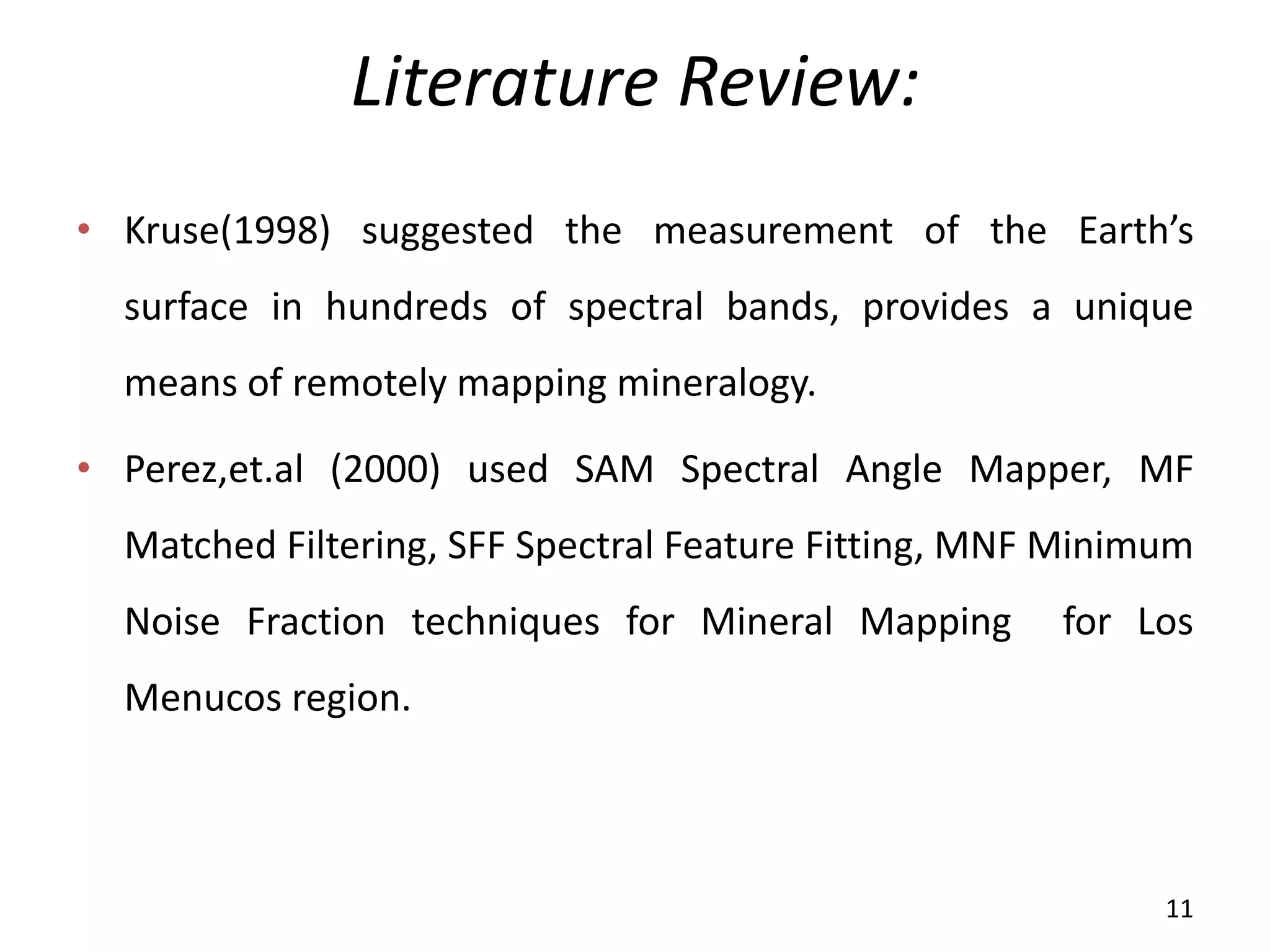 Literature Review:
• Kruse(1998) suggested the measurement of the Earth’s
surface in hundreds of spectral bands, provides a unique
means of remotely mapping mineralogy.
• Perez,et.al (2000) used SAM Spectral Angle Mapper, MF
Matched Filtering, SFF Spectral Feature Fitting, MNF Minimum
Noise Fraction techniques for Mineral Mapping for Los
Menucos region.
11
 