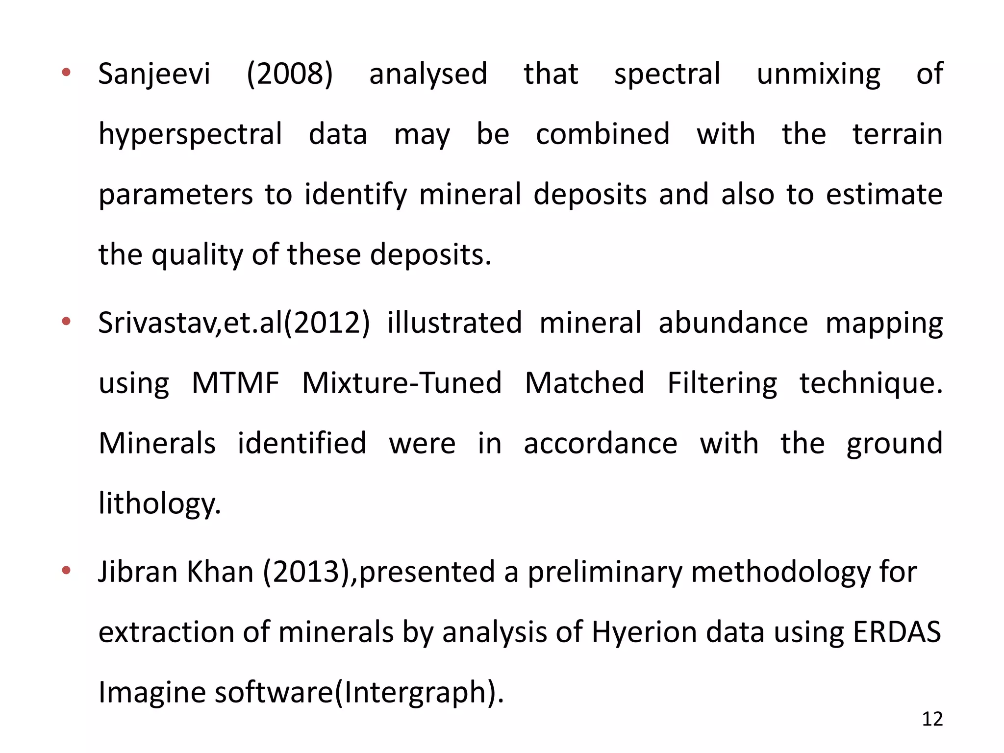 • Sanjeevi (2008) analysed that spectral unmixing of
hyperspectral data may be combined with the terrain
parameters to identify mineral deposits and also to estimate
the quality of these deposits.
• Srivastav,et.al(2012) illustrated mineral abundance mapping
using MTMF Mixture-Tuned Matched Filtering technique.
Minerals identified were in accordance with the ground
lithology.
• Jibran Khan (2013),presented a preliminary methodology for
extraction of minerals by analysis of Hyerion data using ERDAS
Imagine software(Intergraph).
12
 