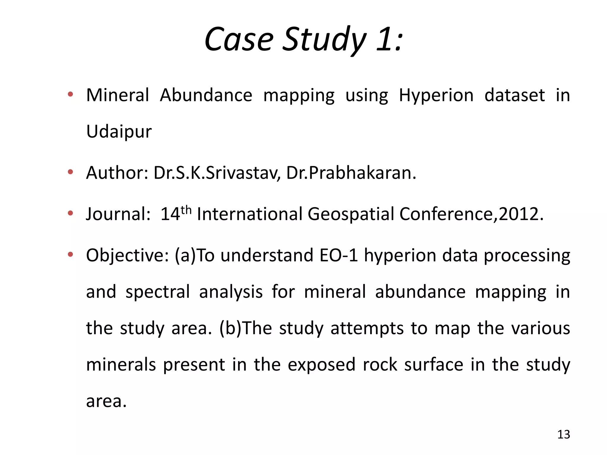 Case Study 1:
• Mineral Abundance mapping using Hyperion dataset in
Udaipur
• Author: Dr.S.K.Srivastav, Dr.Prabhakaran.
• Journal: 14th International Geospatial Conference,2012.
• Objective: (a)To understand EO-1 hyperion data processing
and spectral analysis for mineral abundance mapping in
the study area. (b)The study attempts to map the various
minerals present in the exposed rock surface in the study
area.
13
 