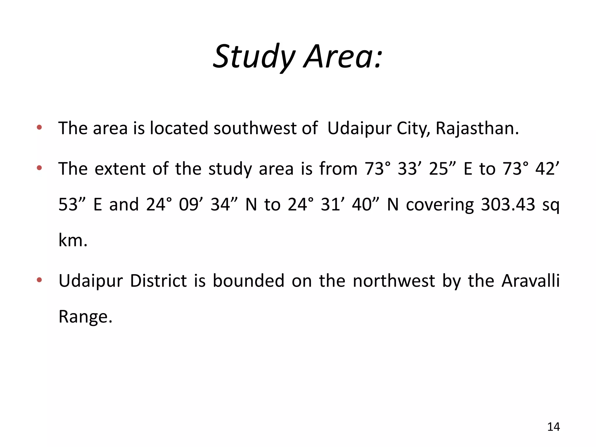 Study Area:
• The area is located southwest of Udaipur City, Rajasthan.
• The extent of the study area is from 73° 33’ 25 E to 73° 42’
53 E and 24° 09’ 34 N to 24° 31’ 40 N covering 303.43 sq
km.
• Udaipur District is bounded on the northwest by the Aravalli
Range.
14
 