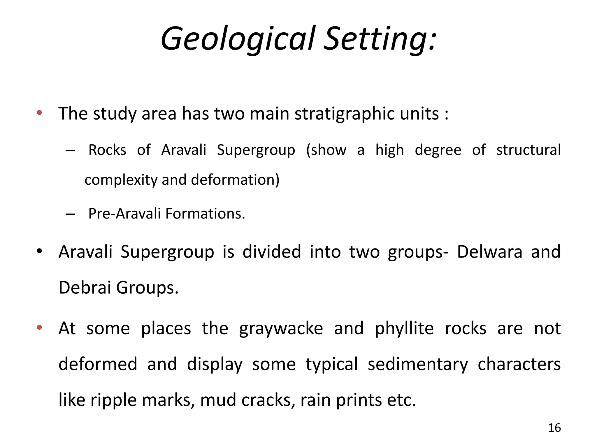 Geological Setting:
• The study area has two main stratigraphic units :
– Rocks of Aravali Supergroup (show a high degree of structural
complexity and deformation)
– Pre-Aravali Formations.
• Aravali Supergroup is divided into two groups- Delwara and
Debrai Groups.
• At some places the graywacke and phyllite rocks are not
deformed and display some typical sedimentary characters
like ripple marks, mud cracks, rain prints etc.
16
 