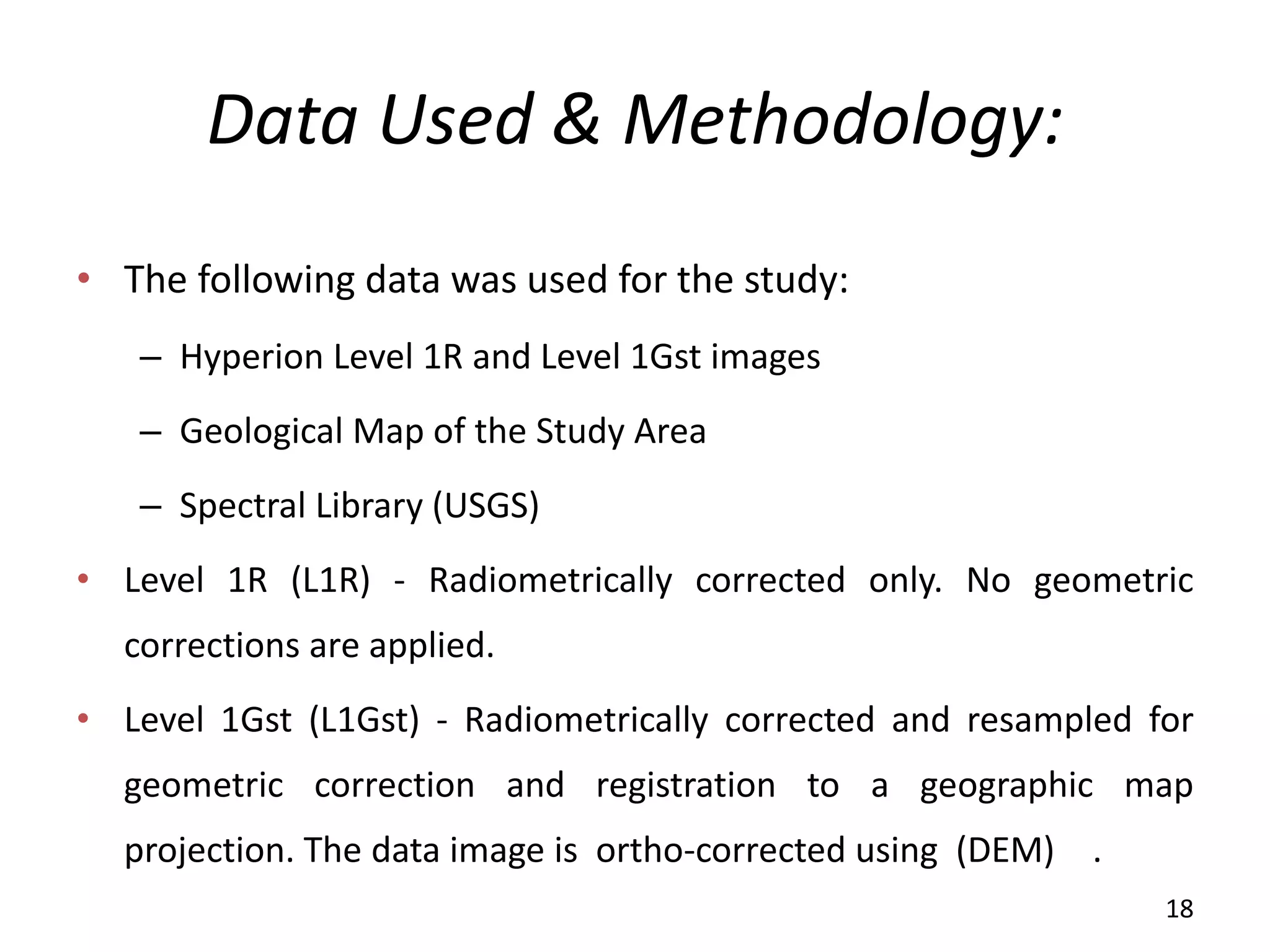 Data Used & Methodology:
• The following data was used for the study:
– Hyperion Level 1R and Level 1Gst images
– Geological Map of the Study Area
– Spectral Library (USGS)
• Level 1R (L1R) - Radiometrically corrected only. No geometric
corrections are applied.
• Level 1Gst (L1Gst) - Radiometrically corrected and resampled for
geometric correction and registration to a geographic map
projection. The data image is ortho-corrected using (DEM) .
18
 