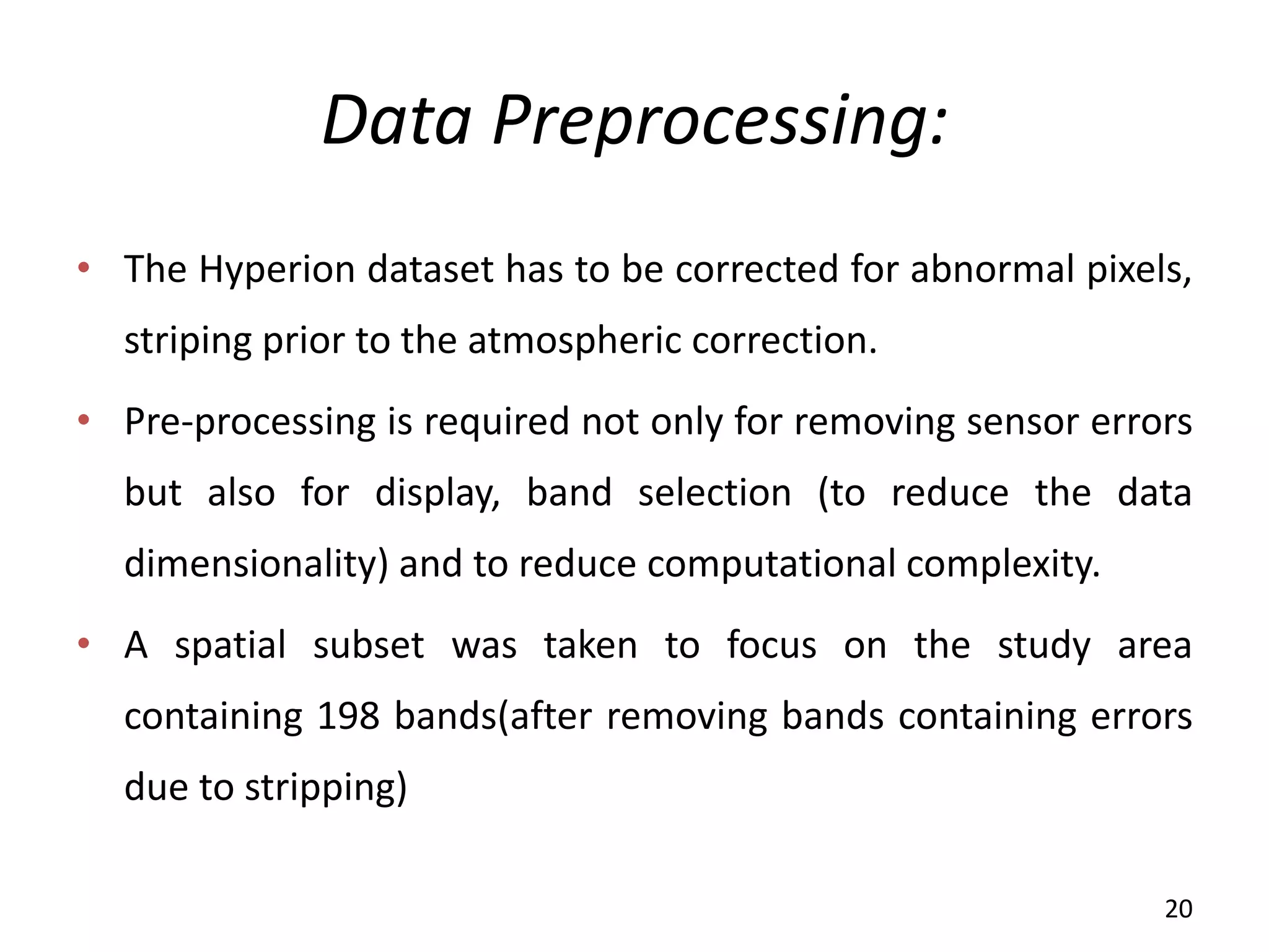 Data Preprocessing:
• The Hyperion dataset has to be corrected for abnormal pixels,
striping prior to the atmospheric correction.
• Pre-processing is required not only for removing sensor errors
but also for display, band selection (to reduce the data
dimensionality) and to reduce computational complexity.
• A spatial subset was taken to focus on the study area
containing 198 bands(after removing bands containing errors
due to stripping)
20
 