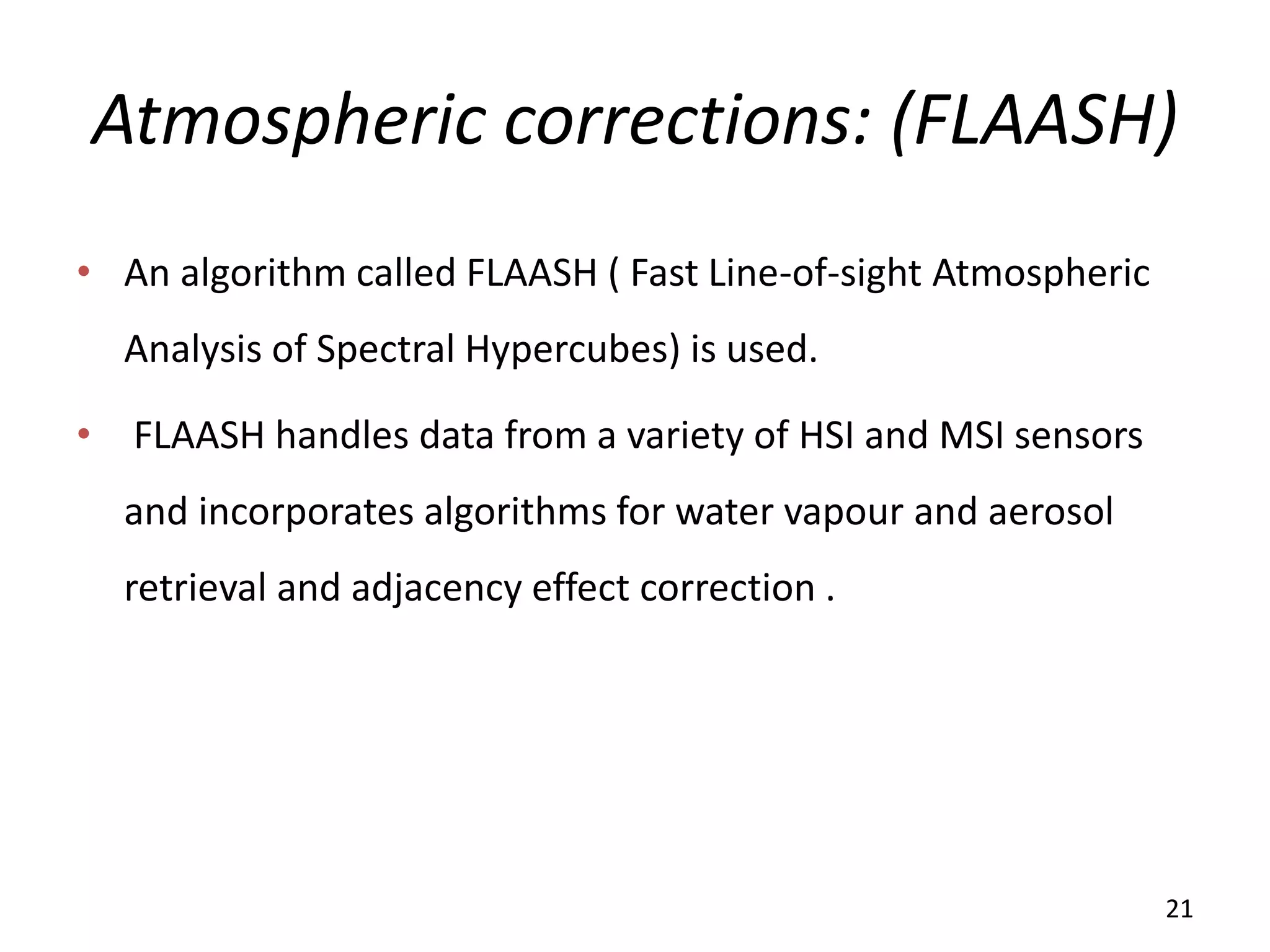 Atmospheric corrections: (FLAASH)
• An algorithm called FLAASH ( Fast Line-of-sight Atmospheric
Analysis of Spectral Hypercubes) is used.
• FLAASH handles data from a variety of HSI and MSI sensors
and incorporates algorithms for water vapour and aerosol
retrieval and adjacency effect correction .
21
 