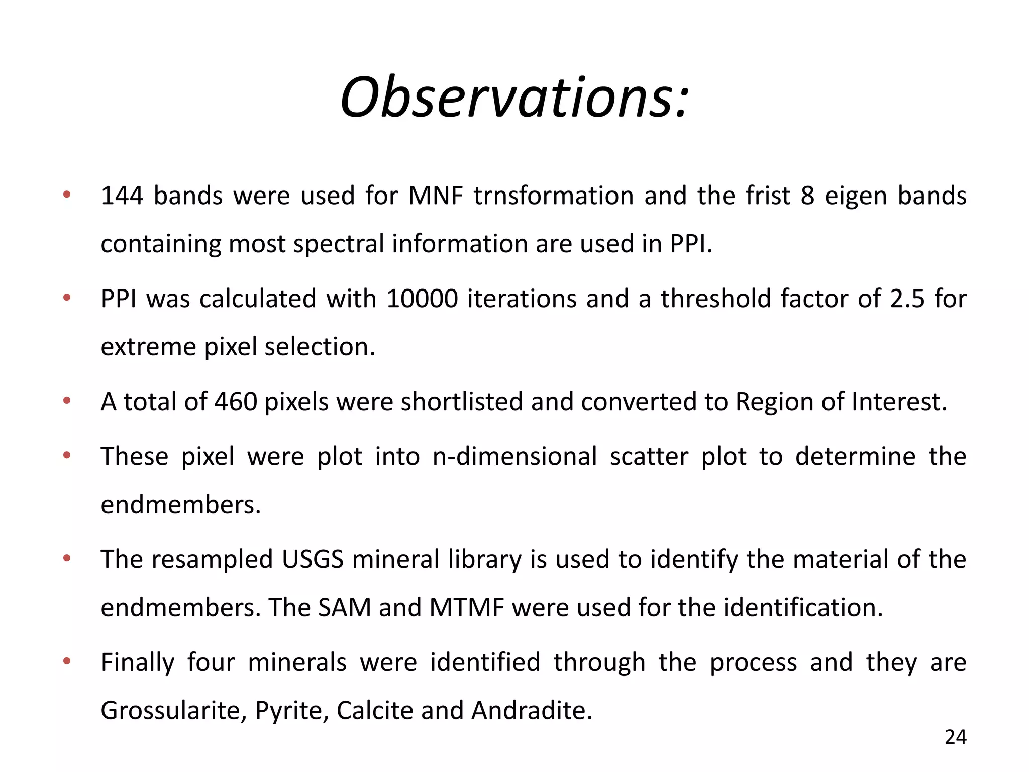 Observations:
• 144 bands were used for MNF trnsformation and the frist 8 eigen bands
containing most spectral information are used in PPI.
• PPI was calculated with 10000 iterations and a threshold factor of 2.5 for
extreme pixel selection.
• A total of 460 pixels were shortlisted and converted to Region of Interest.
• These pixel were plot into n-dimensional scatter plot to determine the
endmembers.
• The resampled USGS mineral library is used to identify the material of the
endmembers. The SAM and MTMF were used for the identification.
• Finally four minerals were identified through the process and they are
Grossularite, Pyrite, Calcite and Andradite.
24
 