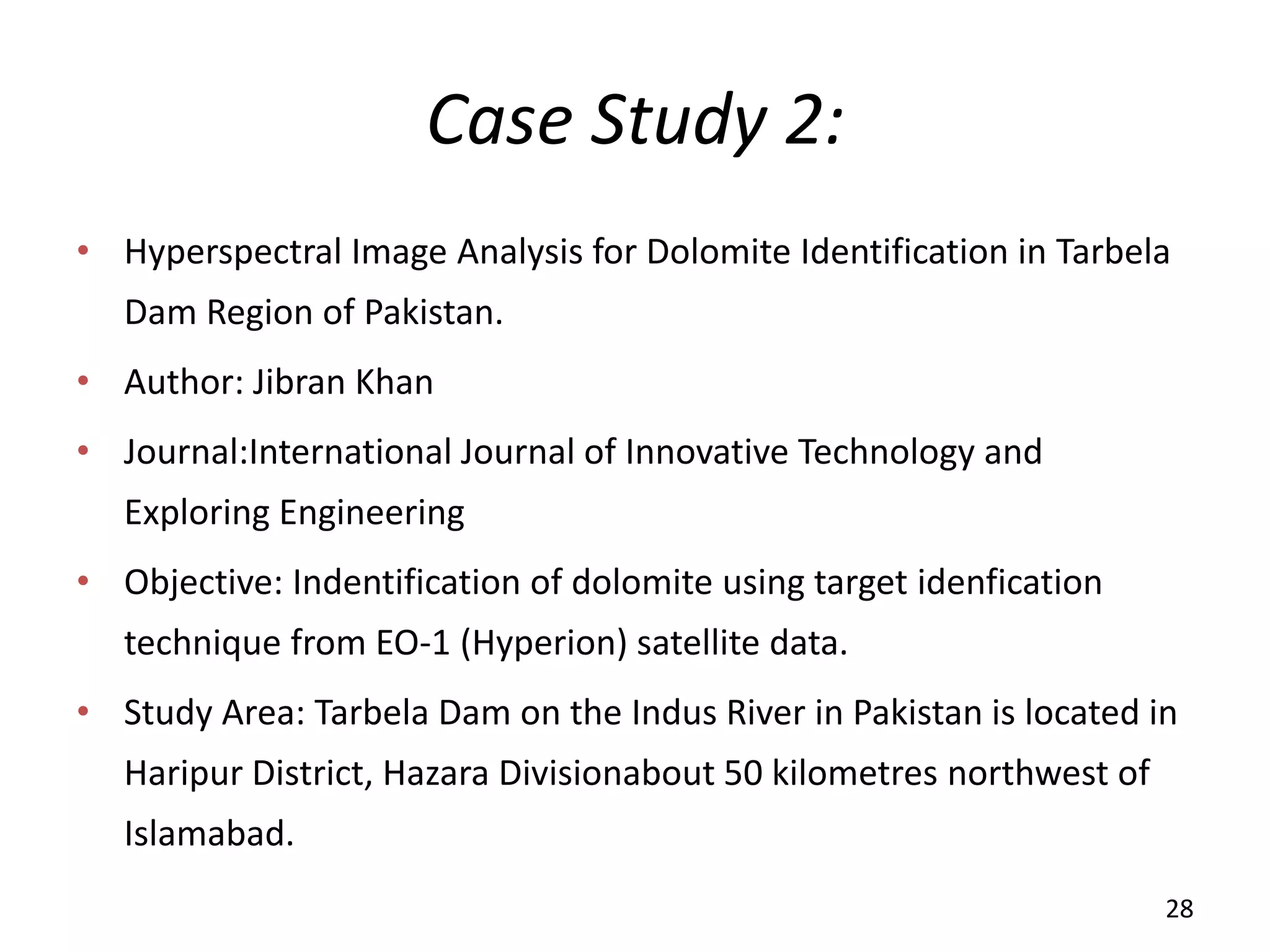 Case Study 2:
• Hyperspectral Image Analysis for Dolomite Identification in Tarbela
Dam Region of Pakistan.
• Author: Jibran Khan
• Journal:International Journal of Innovative Technology and
Exploring Engineering
• Objective: Indentification of dolomite using target idenfication
technique from EO-1 (Hyperion) satellite data.
• Study Area: Tarbela Dam on the Indus River in Pakistan is located in
Haripur District, Hazara Divisionabout 50 kilometres northwest of
Islamabad.
28
 
