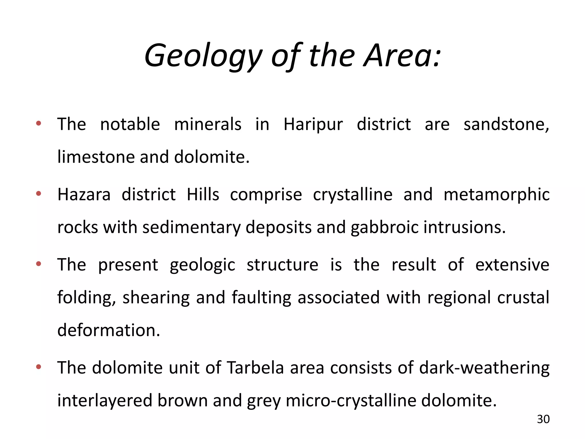 Geology of the Area:
• The notable minerals in Haripur district are sandstone,
limestone and dolomite.
• Hazara district Hills comprise crystalline and metamorphic
rocks with sedimentary deposits and gabbroic intrusions.
• The present geologic structure is the result of extensive
folding, shearing and faulting associated with regional crustal
deformation.
• The dolomite unit of Tarbela area consists of dark-weathering
interlayered brown and grey micro-crystalline dolomite.
30
 