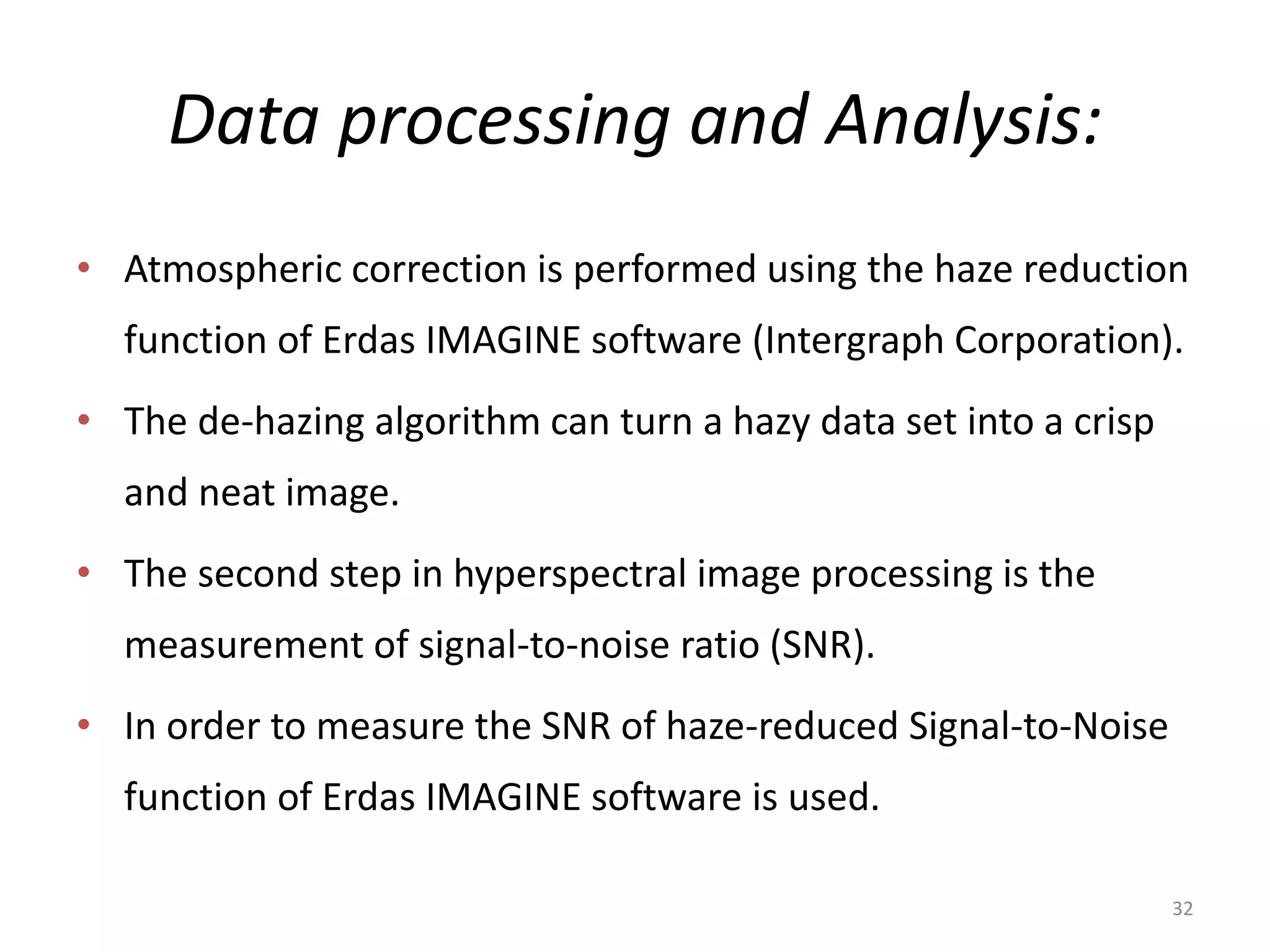 Data processing and Analysis:
• Atmospheric correction is performed using the haze reduction
function of Erdas IMAGINE software (Intergraph Corporation).
• The de-hazing algorithm can turn a hazy data set into a crisp
and neat image.
• The second step in hyperspectral image processing is the
measurement of signal-to-noise ratio (SNR).
• In order to measure the SNR of haze-reduced Signal-to-Noise
function of Erdas IMAGINE software is used.
32
 