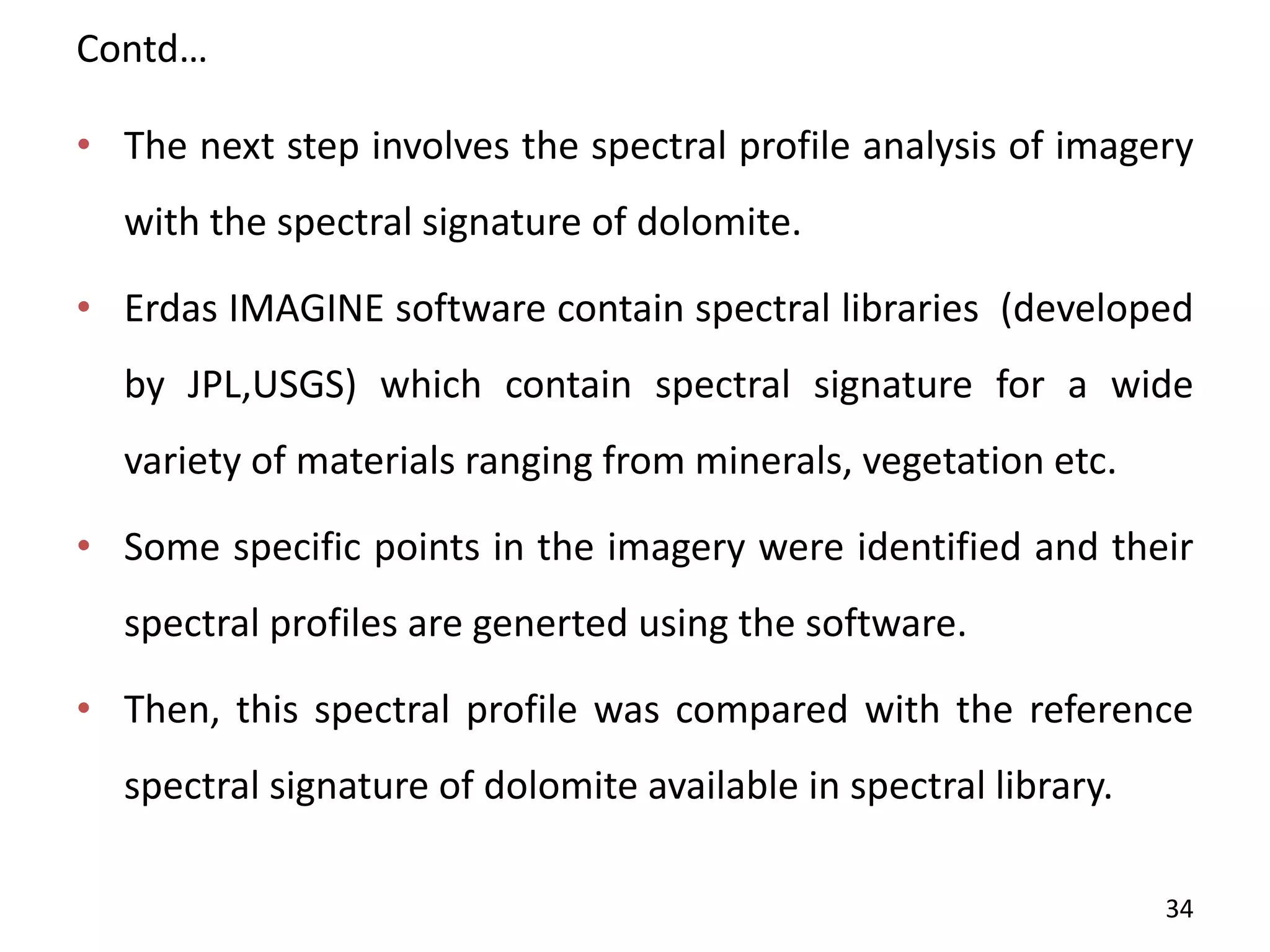 Contd…
• The next step involves the spectral profile analysis of imagery
with the spectral signature of dolomite.
• Erdas IMAGINE software contain spectral libraries (developed
by JPL,USGS) which contain spectral signature for a wide
variety of materials ranging from minerals, vegetation etc.
• Some specific points in the imagery were identified and their
spectral profiles are generted using the software.
• Then, this spectral profile was compared with the reference
spectral signature of dolomite available in spectral library.
34
 