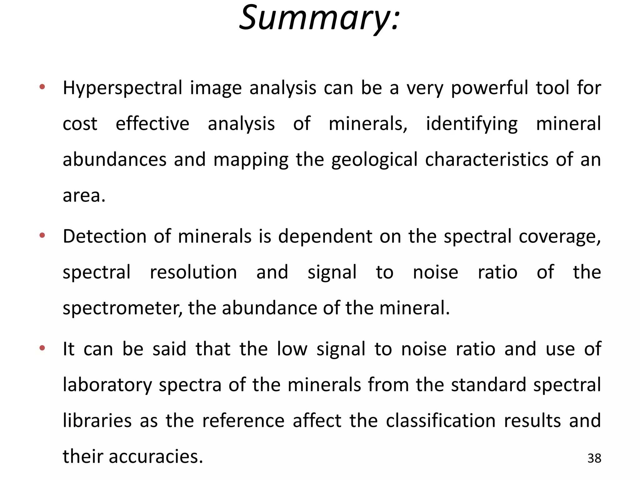 Summary:
• Hyperspectral image analysis can be a very powerful tool for
cost effective analysis of minerals, identifying mineral
abundances and mapping the geological characteristics of an
area.
• Detection of minerals is dependent on the spectral coverage,
spectral resolution and signal to noise ratio of the
spectrometer, the abundance of the mineral.
• It can be said that the low signal to noise ratio and use of
laboratory spectra of the minerals from the standard spectral
libraries as the reference affect the classification results and
their accuracies. 38
 