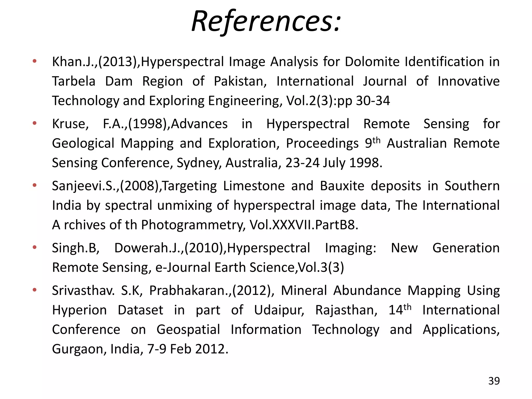 References:
• Khan.J.,(2013),Hyperspectral Image Analysis for Dolomite Identification in
Tarbela Dam Region of Pakistan, International Journal of Innovative
Technology and Exploring Engineering, Vol.2(3):pp 30-34
• Kruse, F.A.,(1998),Advances in Hyperspectral Remote Sensing for
Geological Mapping and Exploration, Proceedings 9th Australian Remote
Sensing Conference, Sydney, Australia, 23-24 July 1998.
• Sanjeevi.S.,(2008),Targeting Limestone and Bauxite deposits in Southern
India by spectral unmixing of hyperspectral image data, The International
A rchives of th Photogrammetry, Vol.XXXVII.PartB8.
• Singh.B, Dowerah.J.,(2010),Hyperspectral Imaging: New Generation
Remote Sensing, e-Journal Earth Science,Vol.3(3)
• Srivasthav. S.K, Prabhakaran.,(2012), Mineral Abundance Mapping Using
Hyperion Dataset in part of Udaipur, Rajasthan, 14th International
Conference on Geospatial Information Technology and Applications,
Gurgaon, India, 7-9 Feb 2012.
39
 