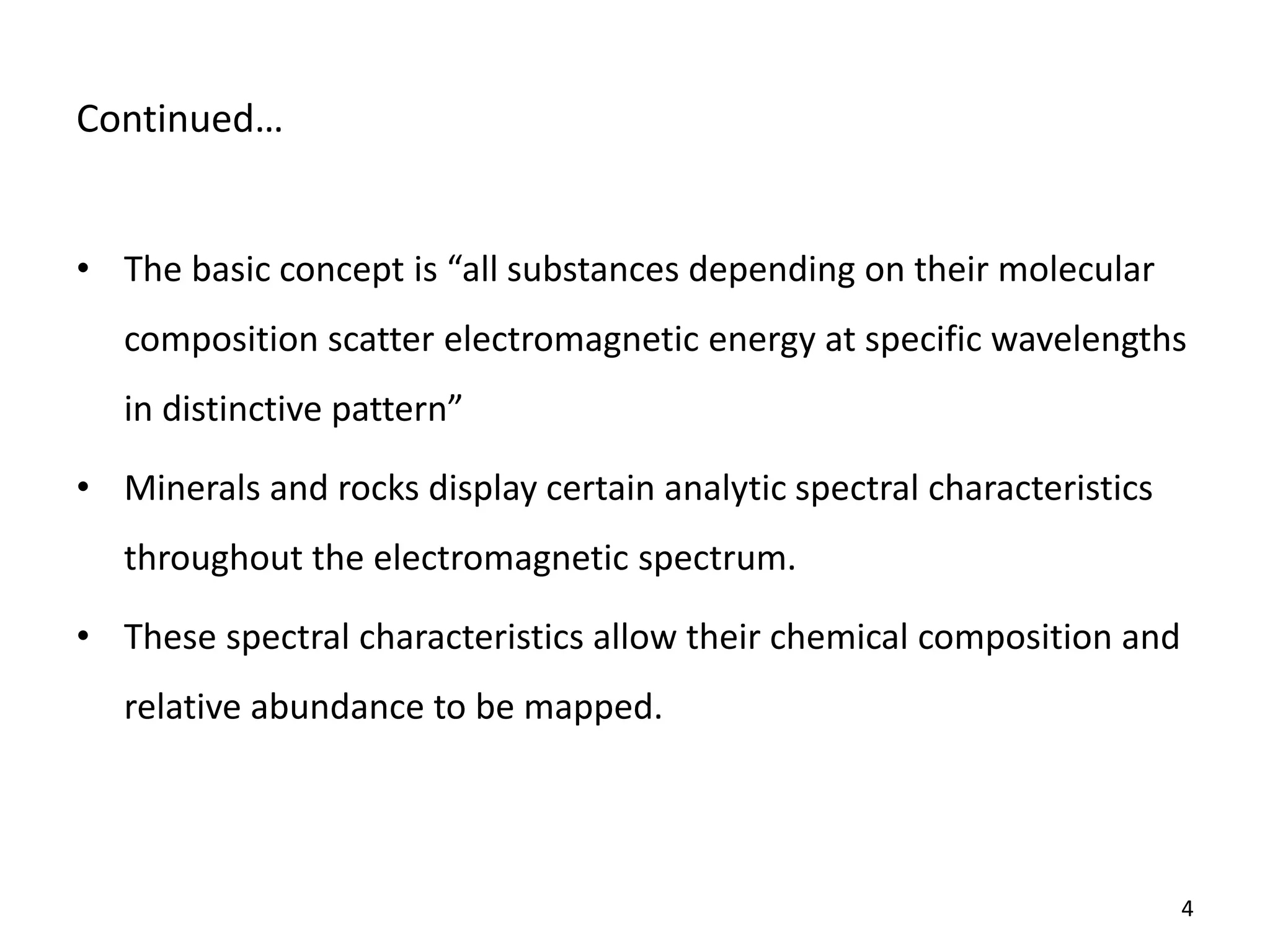 Co ti ued…
• The asi o ept is all su sta es depe di g o their ole ular
composition scatter electromagnetic energy at specific wavelengths
i disti tive patter
• Minerals and rocks display certain analytic spectral characteristics
throughout the electromagnetic spectrum.
• These spectral characteristics allow their chemical composition and
relative abundance to be mapped.
4
 