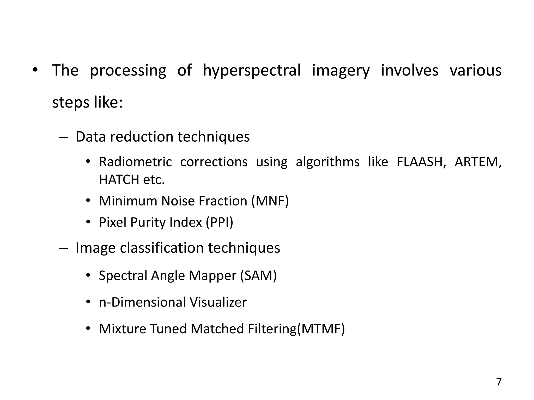 • The processing of hyperspectral imagery involves various
steps like:
– Data reduction techniques
• Radiometric corrections using algorithms like FLAASH, ARTEM,
HATCH etc.
• Minimum Noise Fraction (MNF)
• Pixel Purity Index (PPI)
– Image classification techniques
• Spectral Angle Mapper (SAM)
• n-Dimensional Visualizer
• Mixture Tuned Matched Filtering(MTMF)
7
 