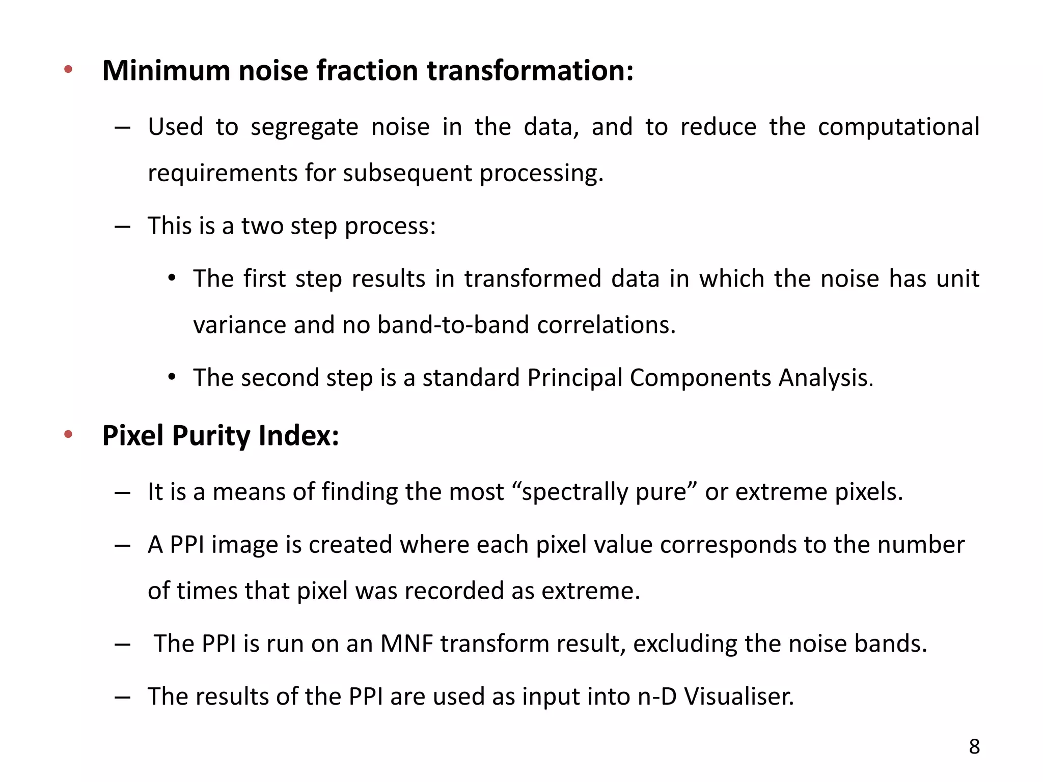 • Minimum noise fraction transformation:
– Used to segregate noise in the data, and to reduce the computational
requirements for subsequent processing.
– This is a two step process:
• The first step results in transformed data in which the noise has unit
variance and no band-to-band correlations.
• The second step is a standard Principal Components Analysis.
• Pixel Purity Index:
– It is a ea s of fi di g the ost spe trall pure or e tre e pi els.
– A PPI image is created where each pixel value corresponds to the number
of times that pixel was recorded as extreme.
– The PPI is run on an MNF transform result, excluding the noise bands.
– The results of the PPI are used as input into n-D Visualiser.
8
 