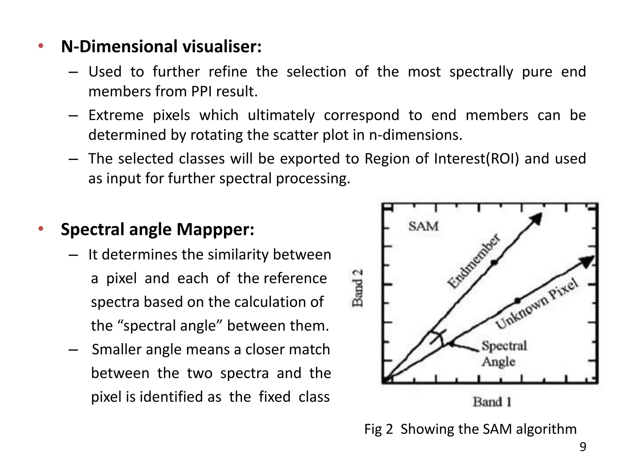 • N-Dimensional visualiser:
– Used to further refine the selection of the most spectrally pure end
members from PPI result.
– Extreme pixels which ultimately correspond to end members can be
determined by rotating the scatter plot in n-dimensions.
– The selected classes will be exported to Region of Interest(ROI) and used
as input for further spectral processing.
• Spectral angle Mappper:
– It determines the similarity between
a pixel and each of the reference
spectra based on the calculation of
the spe tral a gle between them.
– Smaller angle means a closer match
between the two spectra and the
pixel is identified as the fixed class
Fig 2 Showing the SAM algorithm
9
 