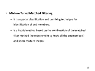 • Mixture Tuned Matched Filtering:
– It is a special classification and unmixing technique for
identification of end members.
– Is a hybrid method based on the combination of the matched
filter method (no requirement to know all the endmembers)
and linear mixture theory.
10
 