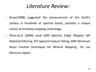 Literature Review:
• Kruse(1998) suggested the measurement of the Earth’s
surface in hundreds of spectral bands, provides a unique
means of remotely mapping mineralogy.
• Perez,et.al (2000) used SAM Spectral Angle Mapper, MF
Matched Filtering, SFF Spectral Feature Fitting, MNF Minimum
Noise Fraction techniques for Mineral Mapping for Los
Menucos region.
11
 