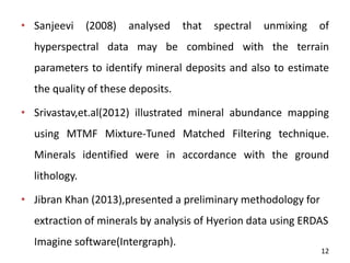• Sanjeevi (2008) analysed that spectral unmixing of
hyperspectral data may be combined with the terrain
parameters to identify mineral deposits and also to estimate
the quality of these deposits.
• Srivastav,et.al(2012) illustrated mineral abundance mapping
using MTMF Mixture-Tuned Matched Filtering technique.
Minerals identified were in accordance with the ground
lithology.
• Jibran Khan (2013),presented a preliminary methodology for
extraction of minerals by analysis of Hyerion data using ERDAS
Imagine software(Intergraph).
12
 