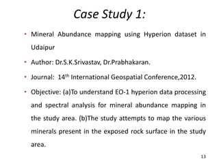 Case Study 1:
• Mineral Abundance mapping using Hyperion dataset in
Udaipur
• Author: Dr.S.K.Srivastav, Dr.Prabhakaran.
• Journal: 14th International Geospatial Conference,2012.
• Objective: (a)To understand EO-1 hyperion data processing
and spectral analysis for mineral abundance mapping in
the study area. (b)The study attempts to map the various
minerals present in the exposed rock surface in the study
area.
13
 
