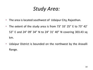 Study Area:
• The area is located southwest of Udaipur City, Rajasthan.
• The extent of the study area is from 73° 33’ 25 E to 73° 42’
53 E and 24° 09’ 34 N to 24° 31’ 40 N covering 303.43 sq
km.
• Udaipur District is bounded on the northwest by the Aravalli
Range.
14
 