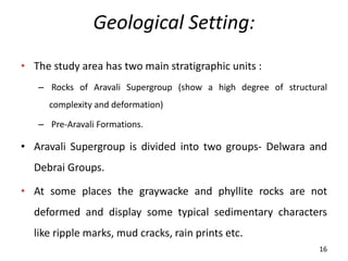 Geological Setting:
• The study area has two main stratigraphic units :
– Rocks of Aravali Supergroup (show a high degree of structural
complexity and deformation)
– Pre-Aravali Formations.
• Aravali Supergroup is divided into two groups- Delwara and
Debrai Groups.
• At some places the graywacke and phyllite rocks are not
deformed and display some typical sedimentary characters
like ripple marks, mud cracks, rain prints etc.
16
 