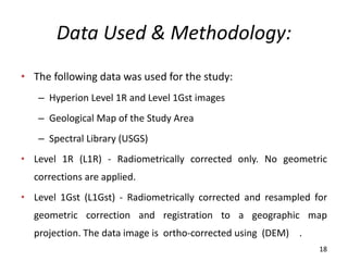 Data Used & Methodology:
• The following data was used for the study:
– Hyperion Level 1R and Level 1Gst images
– Geological Map of the Study Area
– Spectral Library (USGS)
• Level 1R (L1R) - Radiometrically corrected only. No geometric
corrections are applied.
• Level 1Gst (L1Gst) - Radiometrically corrected and resampled for
geometric correction and registration to a geographic map
projection. The data image is ortho-corrected using (DEM) .
18
 