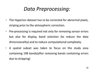 Data Preprocessing:
• The Hyperion dataset has to be corrected for abnormal pixels,
striping prior to the atmospheric correction.
• Pre-processing is required not only for removing sensor errors
but also for display, band selection (to reduce the data
dimensionality) and to reduce computational complexity.
• A spatial subset was taken to focus on the study area
containing 198 bands(after removing bands containing errors
due to stripping)
20
 