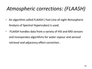 Atmospheric corrections: (FLAASH)
• An algorithm called FLAASH ( Fast Line-of-sight Atmospheric
Analysis of Spectral Hypercubes) is used.
• FLAASH handles data from a variety of HSI and MSI sensors
and incorporates algorithms for water vapour and aerosol
retrieval and adjacency effect correction .
21
 