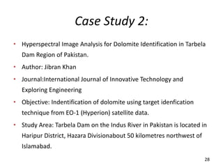 Case Study 2:
• Hyperspectral Image Analysis for Dolomite Identification in Tarbela
Dam Region of Pakistan.
• Author: Jibran Khan
• Journal:International Journal of Innovative Technology and
Exploring Engineering
• Objective: Indentification of dolomite using target idenfication
technique from EO-1 (Hyperion) satellite data.
• Study Area: Tarbela Dam on the Indus River in Pakistan is located in
Haripur District, Hazara Divisionabout 50 kilometres northwest of
Islamabad.
28
 